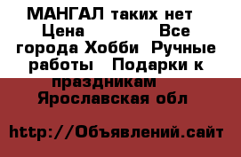 МАНГАЛ таких нет › Цена ­ 40 000 - Все города Хобби. Ручные работы » Подарки к праздникам   . Ярославская обл.